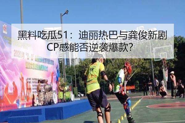 黑料吃瓜51：迪丽热巴与龚俊新剧CP感能否逆袭爆款？