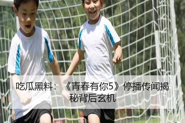 吃瓜黑料：《青春有你5》停播传闻揭秘背后玄机
