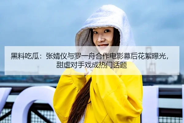 黑料吃瓜：张婧仪与罗一舟合作电影幕后花絮曝光，甜虐对手戏成热门话题